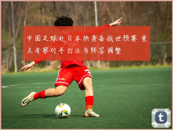 中国足球赴日本热身备战世预赛 重点考察对手打法与阵容调整