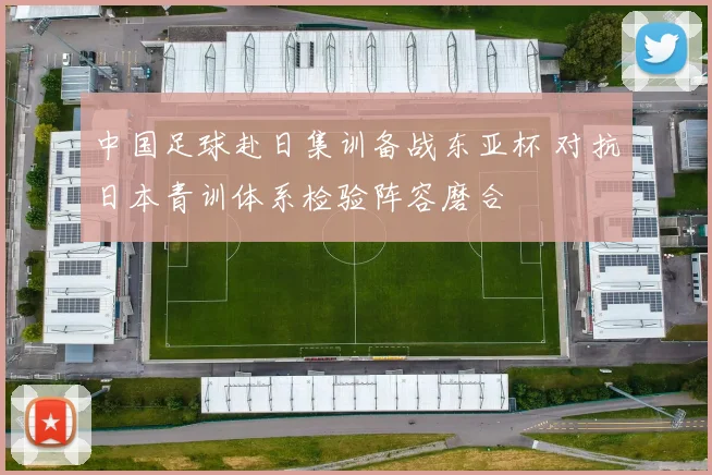中国足球赴日集训备战东亚杯 对抗日本青训体系检验阵容磨合