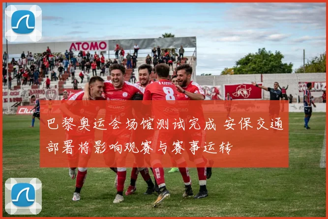 巴黎奥运会场馆测试完成 安保交通部署将影响观赛与赛事运转