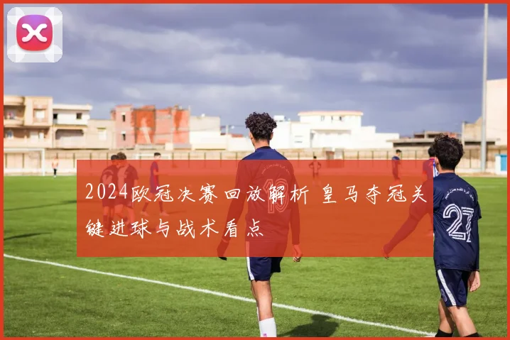 2024欧冠决赛回放解析 皇马夺冠关键进球与战术看点