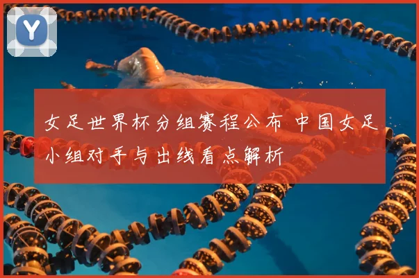 女足世界杯分组赛程公布 中国女足小组对手与出线看点解析