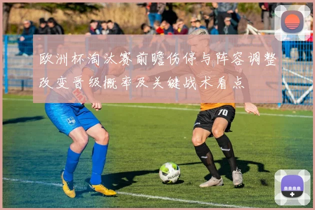 欧洲杯淘汰赛前瞻伤停与阵容调整改变晋级概率及关键战术看点