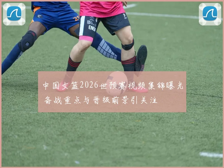 中国女篮2026世预赛视频集锦曝光 备战重点与晋级前景引关注