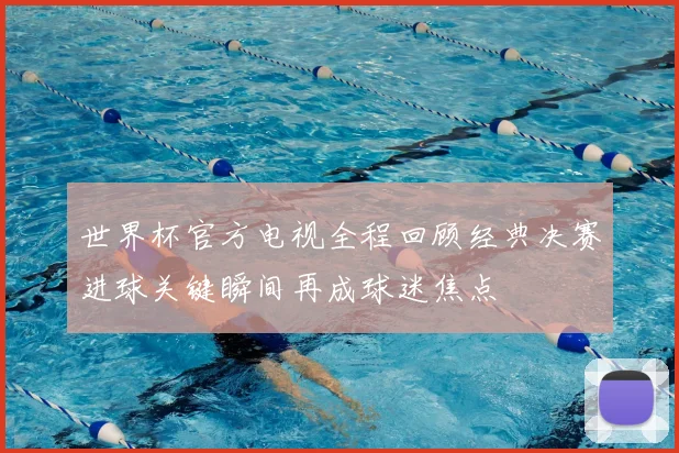 世界杯官方电视全程回顾经典决赛进球关键瞬间再成球迷焦点