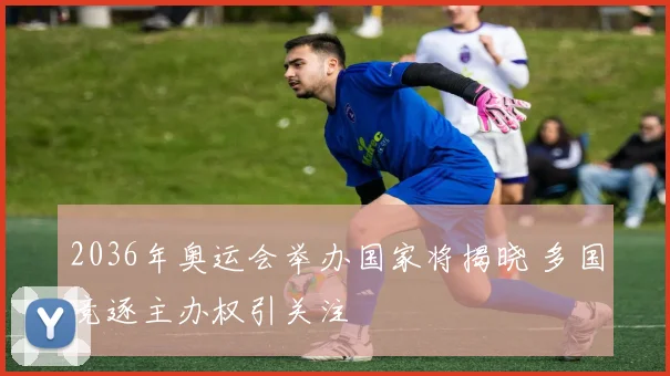 2036年奥运会举办国家将揭晓 多国竞逐主办权引关注
