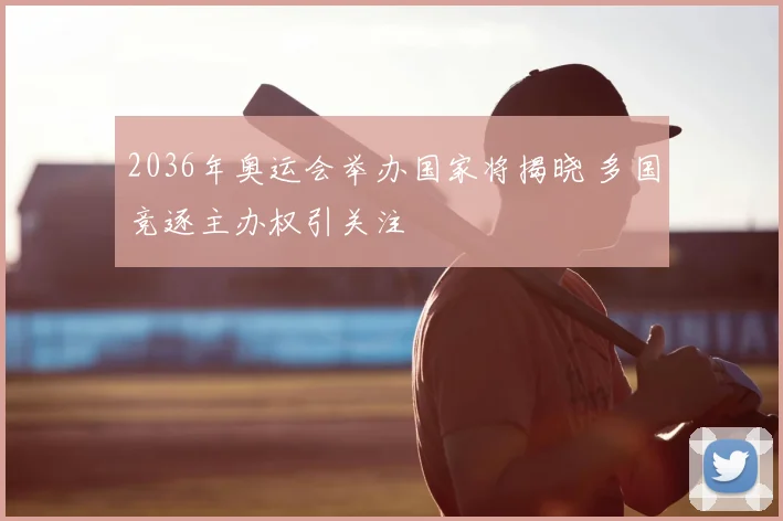 2036年奥运会举办国家将揭晓 多国竞逐主办权引关注