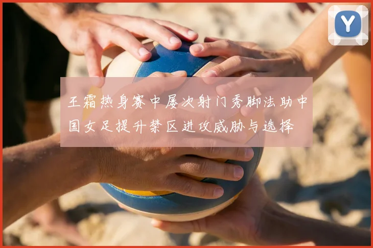 王霜热身赛中屡次射门秀脚法助中国女足提升禁区进攻威胁与选择