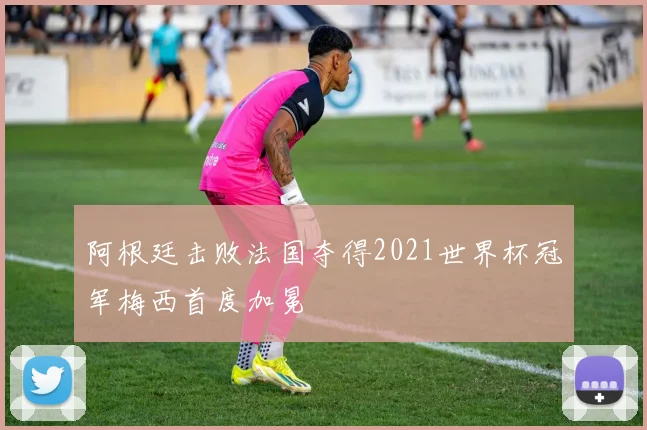 阿根廷击败法国夺得2021世界杯冠军梅西首度加冕