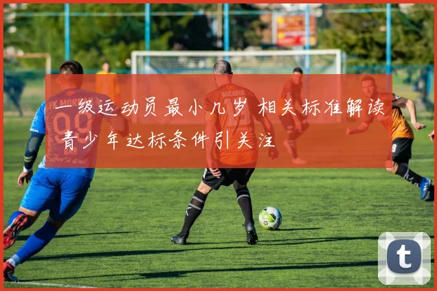 一级运动员最小几岁 相关标准解读 青少年达标条件引关注