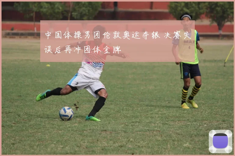中国体操男团伦敦奥运夺银 决赛失误后再冲团体金牌