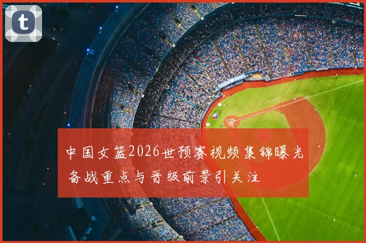 中国女篮2026世预赛视频集锦曝光 备战重点与晋级前景引关注