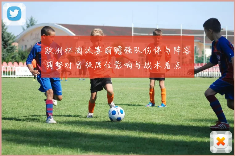 欧洲杯淘汰赛前瞻强队伤停与阵容调整对晋级席位影响与战术看点