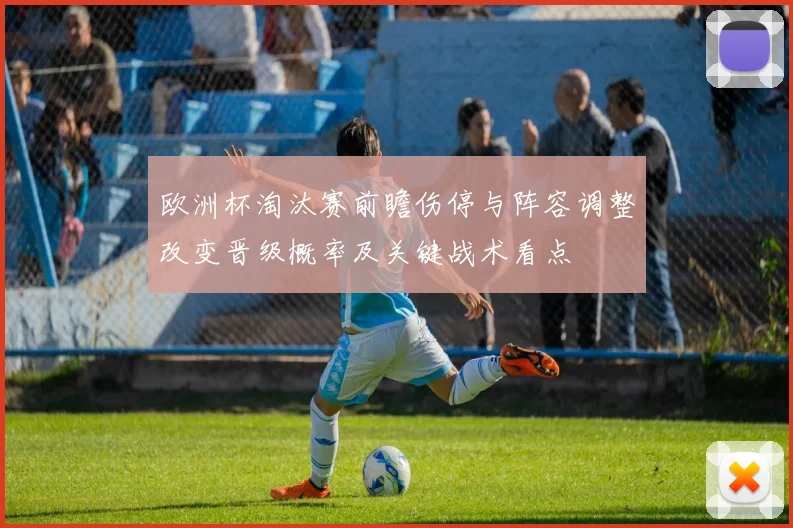 欧洲杯淘汰赛前瞻伤停与阵容调整改变晋级概率及关键战术看点