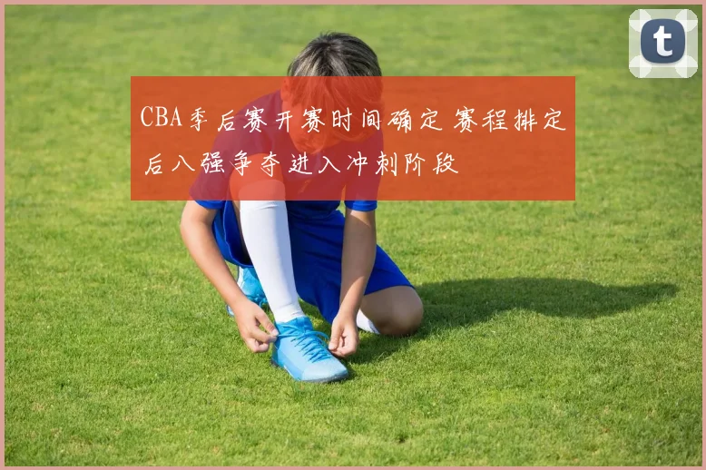 CBA季后赛开赛时间确定 赛程排定后八强争夺进入冲刺阶段