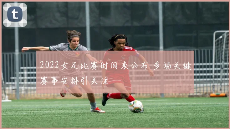 2022女足比赛时间表公布 多场关键赛事安排引关注