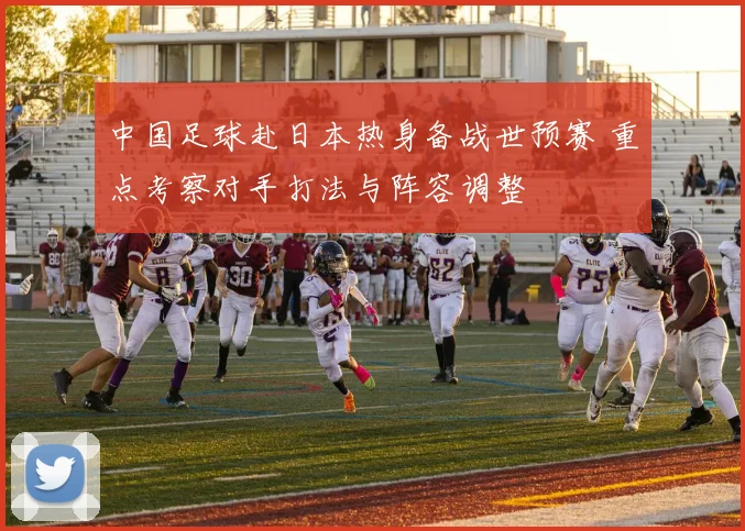 中国足球赴日本热身备战世预赛 重点考察对手打法与阵容调整