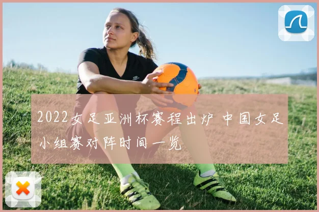 2022女足亚洲杯赛程出炉 中国女足小组赛对阵时间一览