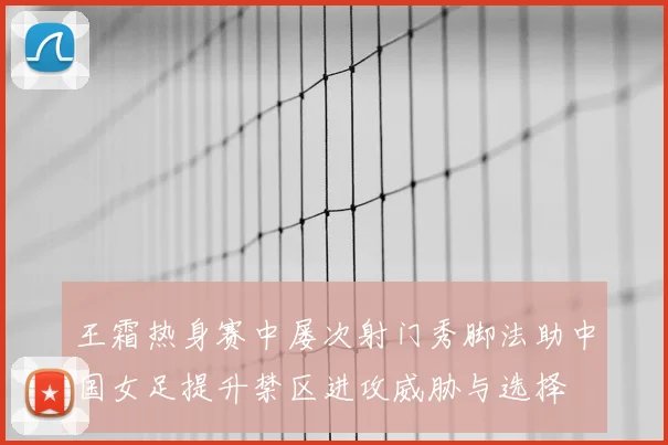 王霜热身赛中屡次射门秀脚法助中国女足提升禁区进攻威胁与选择